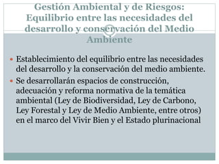 Gestión Ambiental y de Riesgos:
Equilibrio entre las necesidades del
desarrollo y conservación del Medio
Ambiente
 Establecimiento del equilibrio entre las necesidades
del desarrollo y la conservación del medio ambiente.
 Se desarrollarán espacios de construcción,
adecuación y reforma normativa de la temática
ambiental (Ley de Biodiversidad, Ley de Carbono,
Ley Forestal y Ley de Medio Ambiente, entre otros)
en el marco del Vivir Bien y el Estado plurinacional
 