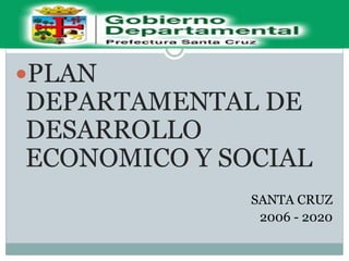 PLAN
DEPARTAMENTAL DE
DESARROLLO
ECONOMICO Y SOCIAL
SANTA CRUZ
2006 - 2020
 