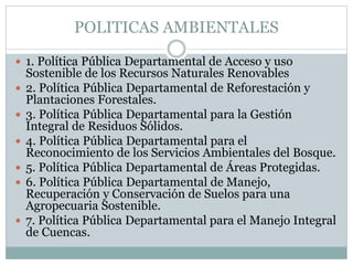  1. Política Pública Departamental de Acceso y uso
Sostenible de los Recursos Naturales Renovables
 2. Política Pública Departamental de Reforestación y
Plantaciones Forestales.
 3. Política Pública Departamental para la Gestión
Integral de Residuos Sólidos.
 4. Política Pública Departamental para el
Reconocimiento de los Servicios Ambientales del Bosque.
 5. Política Pública Departamental de Áreas Protegidas.
 6. Política Pública Departamental de Manejo,
Recuperación y Conservación de Suelos para una
Agropecuaria Sostenible.
 7. Política Pública Departamental para el Manejo Integral
de Cuencas.
POLITICAS AMBIENTALES
 