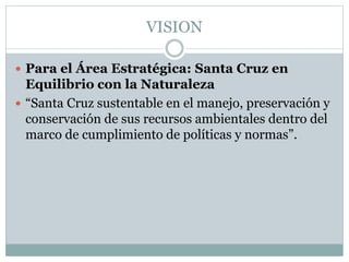 VISION
 Para el Área Estratégica: Santa Cruz en
Equilibrio con la Naturaleza
 “Santa Cruz sustentable en el manejo, preservación y
conservación de sus recursos ambientales dentro del
marco de cumplimiento de políticas y normas”.
 