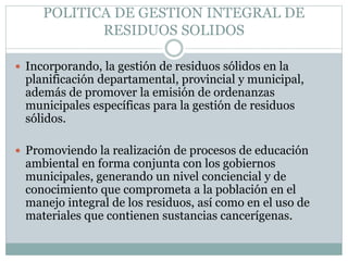 POLITICA DE GESTION INTEGRAL DE
RESIDUOS SOLIDOS
 Incorporando, la gestión de residuos sólidos en la
planificación departamental, provincial y municipal,
además de promover la emisión de ordenanzas
municipales específicas para la gestión de residuos
sólidos.
 Promoviendo la realización de procesos de educación
ambiental en forma conjunta con los gobiernos
municipales, generando un nivel conciencial y de
conocimiento que comprometa a la población en el
manejo integral de los residuos, así como en el uso de
materiales que contienen sustancias cancerígenas.
 