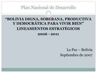 Plan Nacional de Desarrollo
“BOLIVIA DIGNA, SOBERANA, PRODUCTIVA
Y DEMOCRÁTICA PARA VIVIR BIEN”
LINEAMIENTOS ESTRATÉGICOS
2006 - 2011
La Paz – Bolivia
Septiembre de 2007
 