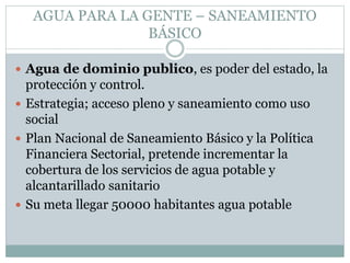 AGUA PARA LA GENTE – SANEAMIENTO
BÁSICO
 Agua de dominio publico, es poder del estado, la
protección y control.
 Estrategia; acceso pleno y saneamiento como uso
social
 Plan Nacional de Saneamiento Básico y la Política
Financiera Sectorial, pretende incrementar la
cobertura de los servicios de agua potable y
alcantarillado sanitario
 Su meta llegar 50000 habitantes agua potable
 