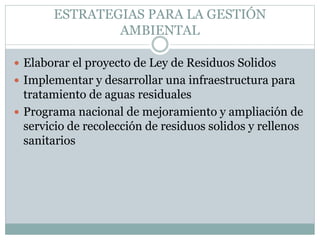 ESTRATEGIAS PARA LA GESTIÓN
AMBIENTAL
 Elaborar el proyecto de Ley de Residuos Solidos
 Implementar y desarrollar una infraestructura para
tratamiento de aguas residuales
 Programa nacional de mejoramiento y ampliación de
servicio de recolección de residuos solidos y rellenos
sanitarios
 