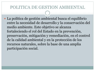 POLITICA DE GESTION AMBIENTAL
 La política de gestión ambiental busca el equilibrio
entre la necesidad de desarrollo y la conservación del
medio ambiente. Este objetivo se alcanza
fortaleciendo el rol del Estado en la prevención,
preservación, mitigación y remediación, en el control
de la calidad ambiental y en la protección de los
recursos naturales, sobre la base de una amplia
participación social.
 