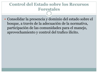 Control del Estado sobre los Recursos
Forestales
 Consolidar la presencia y dominio del estado sobre el
bosque, a través de la adecuación de la normativa,
participación de las comunidades para el manejo,
aprovechamiento y control del trafico ilícito.
 