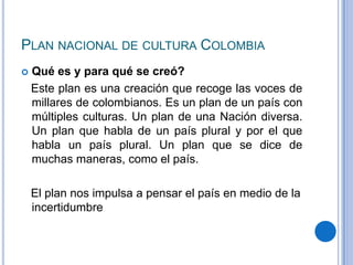 PLAN NACIONAL DE CULTURA COLOMBIA
   Qué es y para qué se creó?
    Este plan es una creación que recoge las voces de
    millares de colombianos. Es un plan de un país con
    múltiples culturas. Un plan de una Nación diversa.
    Un plan que habla de un país plural y por el que
    habla un país plural. Un plan que se dice de
    muchas maneras, como el país.

    El plan nos impulsa a pensar el país en medio de la
    incertidumbre
 