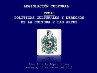 LEGISLACIÓN CULTURAL
TEMA:
POLÍTICAS CULTURALES Y DERECHOS
DE LA CULTURA Y LAS ARTES
Lic. Luis A. López Urbina
Managua, 10 de marzo del 2012
 