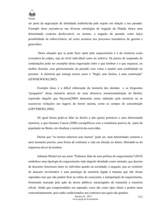 Neamp 
ser parte da negociação de identidade estabelecida pelo sujeito em relação a seu passado. 
Exemplo disso encontra-se nas diversas estratégias de negação da filiação étnica num 
determinado contexto desfavorável, ou mesmo, a negação do passado como única 
possibilidade de sobrevivência, tal como acontece nos processos traumáticos de guerras e 
genocídios. 
Outra situação que se pode fazer optar pelo esquecimento é a da memória como 
evocadora de culpas, seja no nível individual como no coletivo. Os pactos de suspensão de 
condenações pode ser exemplar dessa negociação entre o que lembrar e o que esquecer, ou 
melhor dizendo, esse gerenciamento do passado com vistas a manter uma estabilidade no 
presente. A memória que emerge nesses casos é “frágil, sem ilusões, é uma construção” 
(JEWSIEWICKI,2002). 
Exemplo disso é a difícil elaboração da memória dos alemães e as frequentes 
“purgações” dessa memória através de uma obsessiva monumentalização de Berlim, 
expressão daquilo que Huyssen(2000) denomina como redenção pela memória ou as 
sucessivas visitações aos lugares do horror nazista, como os campos de concentração 
(GRYNBERG,2004). 
De igual forma pode-se falar no direito a não querer pertencer a uma determinada 
memória, o que Gaetano Ciarcia (2008) exemplificou com a resistência passiva de parte da 
população no Benin, em ritualizar a memória da escravidão. 
Deixar que “os mortos enterrem seus mortos” pode ser, num determinado contexto e 
num momento preciso, uma forma de continuar a vida em direção ao futuro, liberando-se do 
imperioso dever de lembrar. 
Johannn Michel em seu texto “Podemos falar de uma política do esquecimento”(2010) 
estabelece uma tipologia do esquecimento indo daquele abordado como omissão, que decorre 
de descartes funcionais tanto no indivíduo quanto na sociedade; a negação, que ao contrário 
do descarte involuntário é uma patologia da memória ligada à traumas que não foram 
superados mas que não podem ficar na esfera do consciente; a manipulação do esquecimento, 
fortemente marcada pela ação de atores públicos encarregados de transmitir a memória 
oficial. Ainda que compreendidos em separado, esses são como tipos ideais e podem atuar 
concomitantemente, pois estão condicionados aos contextos nos quais são gerados. 
Aurora,10 : 2011 
www.pucsp.br/revistaaurora 
111 
 