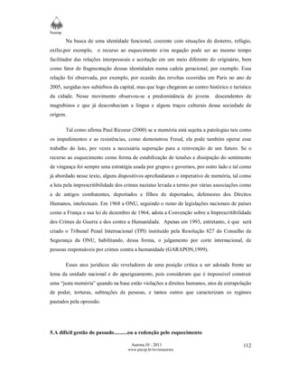 Neamp 
Na busca de uma identidade funcional, coerente com situações de desterro, refúgio, 
exílio,por exemplo, o recurso ao esquecimento e/ou negação pode ser ao mesmo tempo 
facilitador das relações interpessoais e aceitação em um meio diferente do originário, bem 
como fator de fragmentação dessas identidades numa cadeia geracional, por exemplo. Essa 
relação foi observada, por exemplo, por ocasião das revoltas ocorridas em Paris no ano de 
2005, surgidas nos subúrbios da capital, mas que logo chegaram ao centro histórico e turístico 
da cidade. Nesse movimento observou-se a predominância de jovens descendentes de 
magrebinos e que já desconheciam a língua e alguns traços culturais dessa sociedade de 
origem. 
Tal como afirma Paul Ricoeur (2000) se a memória está sujeita a patologias tais como 
os impedimentos e as resistências, como demonstrou Freud, ela pode também operar esse 
trabalho do luto, por vezes a necessária superação para a reinvenção de um futuro. Se o 
recurso ao esquecimento como forma de estabilização de tensões e dissipação do sentimento 
de vingança foi sempre uma estratégia usada por grupos e governos, por outro lado e tal como 
já abordado nesse texto, alguns dispositivos aprofundaram o imperativo de memória, tal como 
a luta pela imprescritibilidade dos crimes nazistas levada a termo por várias associações como 
a de antigos combatentes, deportados e filhos de deportados, defensores dos Direitos 
Humanos, intelectuais. Em 1968 a ONU, seguindo o rumo de legislações nacionais de países 
como a França e sua lei de dezembro de 1964, adota a Convenção sobre a Imprescritibilidade 
dos Crimes de Guerra e dos contra a Humanidade. Apenas em 1993, entretanto, é que será 
criado o Tribunal Penal Internacional (TPI) instituído pela Resolução 827 do Conselho de 
Segurança da ONU, habilitando, dessa forma, o julgamento por corte internacional, de 
pessoas responsáveis por crimes contra a humanidade (GARAPON,1999). 
Esses atos jurídicos são reveladores de uma posição crítica a ser adotada frente ao 
lema da unidade nacional e do apaziguamento, pois consideram que é impossivel construir 
uma “justa memória” quando na base estão violações a direitos humanos, atos de extrapolação 
de poder, torturas, subtrações de pessoas, e tantos outros que caracterizam os regimes 
pautados pela opressão. 
Aurora,10 : 2011 
www.pucsp.br/revistaaurora 
112 
5.A difícil gestão do passado..........ou a redenção pelo esquecimento 
 