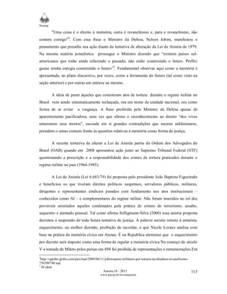 Neamp 
"Uma coisa é o direito à memória, outra é revanchismo e, para o revanchismo, não 
contem comigo"4. Com essa frase o Ministro da Defesa, Nelson Jobim, manifestou o 
pensamento que presidiu sua ação diante da tentativa de alteração da Lei de Anistia de 1979. 
Na mesma matéria jornalística prossegue o Ministro dizendo que “existem países sul-americanos 
que estão ainda refazendo o passado, não estão construindo o futuro. Prefiro 
gastar minha energia construindo o futuro”5. Fundamental observar aqui como a memória é 
apresentada, no plano discursivo, por vezes, como a ferramenta do futuro (tal como visto na 
seção anterior) e por outras um entrave ao mesmo. 
A ideia de punir àqueles que cometeram atos de tortura durante o regime militar no 
Brasil vem sendo sistematicamente rechaçada, ora em nome da unidade nacional, ora como 
forma de se evitar a vingança. A frase proferida pelo Ministro da Defesa apesar de 
aparentemente pacificadora, uma vez que afirma o reconhecimento ao direito “dos vivos 
enterrarem seus mortos”, esconde em si grandes contradições que mesmo subliminares, 
presidem o senso comum frente às questões relativas à memória como forma de justiça. 
A recente tentativa de alterar a Lei de Anistia partiu da Ordem dos Advogados do 
Brasil (OAB) quando em 2008 apresentou ação junto ao Supremo Tribunal Federal (STF) 
questionando a prescrição e a responsabilidade dos crimes de tortura praticados durante o 
regime militar no país (1964-1985). 
A Lei da Anistia (Lei 6.683/79) foi proposta pelo presidente João Baptista Figueiredo 
e beneficiou os que tiveram direitos políticos suspensos, servidores públicos, militares, 
dirigentes e representantes sindicais punidos com fundamento nos atos institucionais – 
conhecidos como AI – e complementares do regime militar. Não foram inseridos no rol dos 
prováveis anistiados aqueles condenados pela prática de crimes de terrorismo, assalto, 
sequestro e atentado pessoal. Tal como afirma Selligmann-Silva (2006) essa anistia proposta 
decretou a suspensão de toda futura tentativa de justiça. A palavra anistia remete à amnésia, 
esquecimento, ou melhor dizendo, proibição de recordar, o que Nicole Loraux analisa com 
base na prática da memória cívica em Atenas. É na Republica ateniense que o esquecimento 
por decreto será imposto como uma forma de regular a memória cívica.No começo do século 
V a tomada de Mileto pelos persas em 494 foi proibida de representações e rememorações.Em 
4http://oglobo.globo.com/pais/mat/2009/06/11/jobim-punir-militares-por-tortura-na-ditadura-revanchismo- 
756300740.asp 
5 Ib idem 
Aurora,10 : 2011 
www.pucsp.br/revistaaurora 
113 
 
