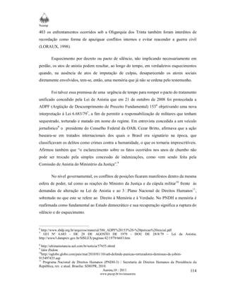 Neamp 
403 os enfrentamentos ocorridos sob a Oligarquia dos Trinta também foram interditos de 
recordação como forma de apaziguar conflitos internos e evitar reacender a guerra civil 
(LORAUX, 1998). 
Esquecimento por decreto ou pacto de silêncio, não implicando necessariamente em 
perdão, os atos de anistia podem resultar, ao longo do tempo, em verdadeiros esquecimentos 
quando, na ausência de atos de imputação de culpas, desaparecendo os atores sociais 
diretamente envolvidos, tem-se, então, uma memória que já não se ordena pelo testemunho. 
Foi talvez essa premissa de uma urgência de tempo para romper o pacto do tratamento 
unificado concedido pela Lei de Anistia que em 21 de outubro de 2008 foi protocolada a 
ADPF (Argüição de Descumprimento de Preceito Fundamental) 1536 objetivando uma nova 
interpretação à Lei 6.683/797, a fim de permitir a responsabilização de militares que tenham 
sequestrado, torturado e matado em nome do regime. Em entrevista concedida a um veículo 
jornalístico8 o presidente do Conselho Federal da OAB, Cezar Britto, afirmava que a ação 
baseara-se em tratados internacionais dos quais o Brasil era signatário na época, que 
classificavam os delitos como crimes contra a humanidade, o que os tornaria imprescritíveis. 
Afirmou também que “o esclarecimento sobre os fatos ocorridos nos anos de chumbo não 
pode ser trocado pela simples concessão de indenizações, como vem sendo feita pela 
Comissão de Anistia do Ministério da Justiça”.9 
No nível governamental, os conflitos de posições ficaram manifestos dentro da mesma 
esfera de poder, tal como as reações do Ministro da Justiça e da cúpula militar10 frente às 
demandas de alteração na Lei de Anistia e ao 3Plano Nacional de Direitos Humanos11, 
sobretudo no que este se refere ao Direito à Memória e à Verdade. No PNDH a memória é 
reafirmada como fundamental ao Estado democrático e sua recuperação significa a ruptura do 
silêncio e do esquecimento. 
6 http://www.sbdp.org.br/arquivos/material/586_ADPF%20153%20-%20peticao%20inicial.pdf 
7 LEI Nº 6.683 - DE 28 DE AGOSTO DE 1979 - DOU DE 28/8/79 – Lei da Anistia; 
http://www3.dataprev.gov.br/SISLEX/paginas/42/1979/6683.htm 
8 http://ultimainstancia.uol.com.br/noticia/57655.shtml 
9 Iden Ibidem. 
10http://oglobo.globo.com/pais/mat/2010/01/10/oab-defende-punicao-torturadores-demissao-de-jobim- 
915497435.asp 
11 Programa Nacional de Direitos Humanos (PNDH-3) / Secretaria de Direitos Humanos da Presidência da 
República, rev. e atual. Brasília: SDH/PR, 2010. 
Aurora,10 : 2011 
www.pucsp.br/revistaaurora 
114 
 