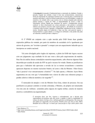 Neamp 
A investigação do passado é fundamental para a construção da cidadania. Estudar o 
passado, resgatar sua verdade e trazer à tona seus acontecimentos, caracterizam 
forma de transmissão de experiência histórica que é essencial para a constituição da 
memória individual e coletiva.O Brasil ainda processa com dificuldades o resgate da 
memória e da verdade sobre o que ocorreu com as vítimas atingidas pela repressão 
política durante o regime de 1964. A impossibilidade de acesso a todas as 
informações oficiais impede que familiares de mortos e desaparecidos possam 
conhecer os fatos relacionados aos crimes praticados e não permite à sociedade 
elaborar seus próprios conceitos sobre aquele período [...]O trabalho de reconstituir 
a memória exige revisitar o passado e compartilhar experiências de dor, violência e 
mortes. Somente depois de lembrá-las e fazer seu luto, será possível superar o 
trauma histórico e seguir adiante. A vivência do sofrimento e das perdas não pode 
ser reduzida a conflito privado e subjetivo.12 
O 3º PNDH em conjunto com a ação movida pela OAB foram duas grandes 
expressões públicas da vontade, por parte de membros da sociedade civil e igualmente por 
setores do governo, em “revisitar o passado” e romper com um esquecimento induzido que se 
incorporou ao cenário nacional. 
Tal como divulgado pelos órgãos de imprensa, o pleito da OAB não logrou sucesso 
com um julgamento cujo resultado foi de sete votos a dois pelo arquivamento da matéria. 
Para fins de análise dessas contradições memória-esquecimento, cabe observar algumas falas 
decorridas por ocasião da sessão do STF na qual o recurso foi votado. Dentre as justificativas 
para que o Judiciário não aprovasse a revisão da Lei os termos revanchismo e memória 
aparecem dispostos no mesmo raciocínio binário, tal como a fala da Ministra Ellen Gracie 
“não é possível viver retroativamente a história”13. No lado oposto, o Ministro Ayres Britto 
argumentou em seu voto que “a humanidade tem o dever de odiar seus ofensores porque o 
perdão coletivo é falta de memória e de vergonha”14. 
É merecedor de atenção o voto do Ministro Eros Grau, relator do processo. Em sua 
justificativa ao parecer contrário à revisão solicitada, o Ministro, ele próprio um testemunho 
vivo dos atos de violência cometidos pelos algozes do regime militar, conclui de maneira 
emotiva e contraditória sua argumentação: 
É necessário dizer, por fim, vigorosa e reiteradamente, que a decisão pela 
improcedência da presente ação não exclui o repúdio a todas as modalidades de 
tortura, de ontem e de hoje, civis e militares,policiais ou delinquentes. Há coisas que 
não podem ser esquecidas. Em um poema, Hombre preso que mira su hijo, Mario 
Benedetti diz ao filho que “es bueno que conozcas/que tu viejo calló/o puteó como 
Aurora,10 : 2011 
www.pucsp.br/revistaaurora 
115 
12 Iden Ibidem,p.173. 
13 http://www.correiobraziliense.com.br/app/noticia/brasil/2010/04/29/interna_brasil,189632/index.shtml 
14 Idem Ibidem 
 