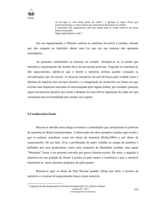 Neamp 
un loco/que es uma linda forma de callar”; [...]porque es mejor llorar que 
traicionar/porque es mejor llorar que traicionarse/llora/pero no olvides. 
É necessário não esquecermos, para que nunca mais as coisas voltem a ser como 
foram no passado. 
Julgo improcedente a ação.15 
Em sua argumentação, o Ministro embora se manifeste favorável à verdade, entende 
que não compete ao Judiciário alterar uma Lei que em sua essência não apresenta 
contradições. 
As aparentes contradições no discurso na verdade dissipam-se ao se pensar que 
memória e esquecimento são mesmo faces de um mesmo processo. Enquanto se conclama ao 
não esquecimento, admite-se que o direito a memória termina quando começam as 
reivindicações que ela suscita. As diversas iniciativas em prol da busca pela verdade como a 
abertura de arquivos dos serviços secretos e a inauguração de memoriais em honra aos que 
tiveram suas trajetórias marcadas ou interrompidas pelo regime militar, por exemplo, parecem 
traçar um percurso paralelo que existe a despeito de uma efetiva imputação de culpa aos que 
cometeram atos de brutalidade para manter esse regime. 
Aurora,10 : 2011 
www.pucsp.br/revistaaurora 
116 
5.Considerações Finais 
Buscou-se abordar nesse artigo as tensões e contradições que caracterizam as políticas 
de memória no Brasil contemporâneo. A observação dos dois exemplos trazidos aqui revela o 
que se poderia considerar como um abuso de memória (Robin,2003) e um abuso de 
esquecimento. De um lado, vê-se a proliferação de ações voltadas ao campo da memória e 
definidas por seus propositores como uma conquista da identidade perdida, uma quase 
“libertação” frente a um presente marcado por graves fraturas sociais. De outro, a negação à 
memória em sua acepção de direito à justiça ou pelo menos a resistência a que a memória 
transforme-se nesse elemento propulsor de ações penais. 
Retoma-se aqui as ideias de Paul Ricoeur quando afirma que entre o excesso de 
memória e o excesso de esquecimento busca a justa memória. 
15 Arguição de Descumprimento de Preceito Fundamental 153, Distrito Federal. 
 