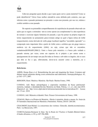 Neamp 
Cabe-nos perguntar quem decide o que é para quem serve a justa memória? Como se 
pode identificá-la? Talvez fosse melhor entendê-la como definida pelo contexto, esse que 
informa como o passado permanece no presente e como esse presente, por sua vez, ordena e 
confere sentidos a esse passado. 
Do suposto ou pretendido compartilhamento de experiências do passado observado em 
ações que os regem e estimulam tem-se como oposto (ou complementar?) a não-experiência 
de nomear e exorcizar alguns fantasmas do passado, o que faz pensar na própria origem do 
termo esquecimento no pensamento greco-romano antigo no qual a figura mítica de Léthé 
(esquecimento), nome derivado do verbo grego Lanthanô significa “escondido, ignorado” e a 
composição mais importante feita a partir de Léthé como a aletheia que em grego marca a 
ausência (a) de esquecimento (léthé), ou seja, coisas que não se escondem, 
verdadeiras(KOSSAIFI,2006:2). Entre a busca pela memória e a busca pela verdade o 
passado retorna, por vezes, como um espectro de si próprio e por outras como o 
apaziguamento de um tempo sem paz.De todas as formas e sob todos os ângulos, são os usos 
que dele se faz o que, efetivamente, dever-se-ia assumir como a memória....ou o 
esquecimento. 
Referências 
ADDIS, Donna Rose et al. Remembering the past and imagining the future: Common and 
distinct neural substrates during event construction and elaboration. Neuropsychologia,n. 45, 
p.1363–1377, 2007. 
BERGSON, Henri. Matéria e Memória. São Paulo: Martins Fontes, 1990. 
CANDAU, Joël. Bases antropológicas e expressões mundanas da busca patrimonial: 
memória, tradição e identidade.Revista Memória em Rede, Pelotas, v.1, n.1, dez.-mar.2010. 
Disponível em: http://www.ufpel.edu.br/ich/memoriaemrede/site/revista/edicao-01/. Acesso 
em: 15 nov. 2010. 
CANDAU, Joël. Mémoire et Identité. Paris: Presses Universitaires de France, 1998. 
CHAGAS, Mario et al.Pontos de Memória - Direito à memória, direito a museu. In: Anais do 
IV Seminário Internacional em Memória e Patrimônio. Pelotas, 2010.P. 260-268. 
CHAUMONT,Jean-Michel. La concurrence des victimes. Génocide, identité,reconnaissance. 
Paris : La Découverte, 1997. 
CIARCIA,Gaetano.Restaurer le futur. Sur la Route de l’Esclave à Ouidah (Bénin).Cahiers 
d’études africaines, n.192, p. 687-706,2008. 
Aurora,10 : 2011 
www.pucsp.br/revistaaurora 
117 
 