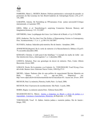 Neamp 
FERREIRA, Maria L.; HEIDEN, Roberto. Políticas patrimoniais e reinvenção do passado: os 
pomeranos de São Lourenço do Sul, Brasil.Cuadernos de Antropología Social, n.30, p.137- 
154, 2009. 
GARAPON, Antoine. De Nuremberg au TPI:naissance d’une justice universelle?.Critique 
internationale, n.5,automne 1999. 
GREG, Miller et al. Neurobiology:A surprising Connection Betwenn Memory and 
Imagination.Science,p. 315- 312,2007. 
GRYNBERG, Anne. La pédagogie des Lieux. Les Cahiers de la Shoah, n. 8, p.15-56,2004. 
HITE, Katherine. The Eye that Cries:The Politics of Representing Victims in Contemporary 
Peru. Acontracorriente, v. 5, n. 1, , p.108-134, Fall 2007. 
HUYSSEN, Andreas. Seduzidos pela memória. Rio de Janeiro : Aeroplano, 2000. 
JEWSIEWICKI,Bogomil. De la verité de mémoire à la Réconciliation.Le Débat,n.122,p.63- 
79, novembre-décembre 2002. 
KOSSAIFI, Christine. L’oubli peut-il être bénéfique ? L’exemple du mythe de Léthé : une 
fine intuition des Grecs.¿ Interrogations ?, n. 3, décembre 2006. 
LEDOUX, Sebastien. Pour une genealogie du devoir de mémoire. Paris, Centre Alberto 
Benveniste, février 2009. 
LORAUX, Nicole. De la amnistia y su Contrario. In : YERUSHALMI, Yosef H.(org.) Usos 
del olvido. Buenos Aires: Ediciones Nueva Visión, 1998.93p.27-51 
MICHEL, Johann. Podemos falar de uma política de esquecimento?.Revista Memória em 
Rede, Pelotas, v.2, n.3, ago.-nov.2010. Disponível em: 
http://www.ufpel.edu.br/ich/memoriaemrede/site/revista/edicao-03/. Acesso em: 20 nov. 2010 
RICOEUR, Paul. La mémoire, l'histoire, l'oubli. Paris : Le Seuil, 2000. 
RICOEUR, Paul. O percurso do reconhecimento. São Paulo : Loyola, 2006. 
ROBIN, Régine. La mémoire saturée.Paris : Éditions Stock,2003. 
SELIGMANN-SILVA, Márcio. Anistia e (in)justiça no Brasil: o dever de justiça e a 
impunidade. Literatura e Autoritarismo, Memórias da Repressão, n. 9, 2006. 
YERUSHALMI, Yosef H. Zakhor, história judaica e memória judaica. Rio de Janeiro : 
Imago, 1992. 
Aurora,10 : 2011 
www.pucsp.br/revistaaurora 
118 
