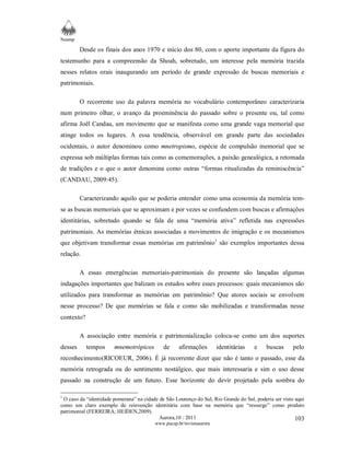 Neamp 
Desde os finais dos anos 1970 e início dos 80, com o aporte importante da figura do 
testemunho para a compreensão da Shoah, sobretudo, um interesse pela memória trazida 
nesses relatos orais inaugurando um período de grande expressão de buscas memoriais e 
patrimoniais. 
O recorrente uso da palavra memória no vocabulário contemporâneo caracterizaria 
num primeiro olhar, o avanço da proeminência do passado sobre o presente ou, tal como 
afirma Joël Candau, um movimento que se manifesta como uma grande vaga memorial que 
atinge todos os lugares. A essa tendência, observável em grande parte das sociedades 
ocidentais, o autor denominou como mnetropismo, espécie de compulsão memorial que se 
expressa sob múltiplas formas tais como as comemorações, a paixão genealógica, a retomada 
de tradições e o que o autor denomina como outras “formas ritualizadas da reminiscência” 
(CANDAU, 2009:45). 
Caracterizando aquilo que se poderia entender como uma economia da memória tem-se 
as buscas memoriais que se aproximam e por vezes se confundem com buscas e afirmações 
identitárias, sobretudo quando se fala de uma “memória ativa” refletida nas expressões 
patrimoniais. As memórias étnicas associadas a movimentos de imigração e os mecanismos 
que objetivam transformar essas memórias em patrimônio1 são exemplos importantes dessa 
relação. 
A essas emergências memoriais-patrimoniais do presente são lançadas algumas 
indagações importantes que balizam os estudos sobre esses processos: quais mecanismos são 
utilizados para transformar as memórias em patrimônio? Que atores sociais se envolvem 
nesse processo? De que memórias se fala e como são mobilizadas e transformadas nesse 
contexto? 
A associação entre memória e patrimonialização coloca-se como um dos suportes 
desses tempos mnemotrópicos de afirmações identitárias e buscas pelo 
reconhecimento(RICOEUR, 2006). É já recorrente dizer que não é tanto o passado, esse da 
memória retrograda ou do sentimento nostálgico, que mais interessaria e sim o uso desse 
passado na construção de um futuro. Esse horizonte do devir projetado pela sombra do 
1 O caso da “identidade pomerana” na cidade de São Lourenço do Sul, Rio Grande do Sul, poderia ser visto aqui 
como um claro exemplo de reinvenção identitária com base na memória que “ressurge” como produto 
patrimonial (FERREIRA; HEIDEN,2009). 
Aurora,10 : 2011 
www.pucsp.br/revistaaurora 
103 
 