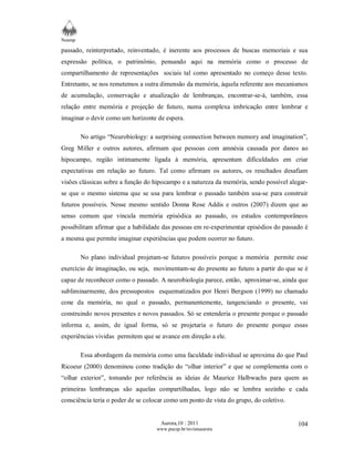 Neamp 
passado, reinterpretado, reinventado, é inerente aos processos de buscas memoriais e sua 
expressão política, o patrimônio, pensando aqui na memória como o processo de 
compartilhamento de representações sociais tal como apresentado no começo desse texto. 
Entretanto, se nos remetemos a outra dimensão da memória, àquela referente aos mecanismos 
de acumulação, conservação e atualização de lembranças, encontrar-se-á, também, essa 
relação entre memória e projeção de futuro, numa complexa imbricação entre lembrar e 
imaginar o devir como um horizonte de espera. 
No artigo “Neurobiology: a surprising connection between memory and imagination”, 
Greg Miller e outros autores, afirmam que pessoas com amnésia causada por danos ao 
hipocampo, região intimamente ligada à memória, apresentam dificuldades em criar 
expectativas em relação ao futuro. Tal como afirmam os autores, os resultados desafiam 
visões clássicas sobre a função do hipocampo e a natureza da memória, sendo possível alegar-se 
que o mesmo sistema que se usa para lembrar o passado também usa-se para construir 
futuros possíveis. Nesse mesmo sentido Donna Rose Addis e outros (2007) dizem que ao 
senso comum que vincula memória episódica ao passado, os estudos contemporâneos 
possibilitam afirmar que a habilidade das pessoas em re-experimentar episódios do passado é 
a mesma que permite imaginar experiências que podem ocorrer no futuro. 
No plano individual projetam-se futuros possíveis porque a memória permite esse 
exercício de imaginação, ou seja, movimentam-se do presente ao futuro a partir do que se é 
capaz de reconhecer como o passado. A neurobiologia parece, então, aproximar-se, ainda que 
subliminarmente, dos pressupostos esquematizados por Henri Bergson (1999) no chamado 
cone da memória, no qual o passado, permanentemente, tangenciando o presente, vai 
construindo novos presentes e novos passados. Só se entenderia o presente porque o passado 
informa e, assim, de igual forma, só se projetaria o futuro do presente porque essas 
experiências vividas permitem que se avance em direção a ele. 
Essa abordagem da memória como uma faculdade individual se aproxima do que Paul 
Ricoeur (2000) denominou como tradição do “olhar interior” e que se complementa com o 
“olhar exterior”, tomando por referência as ideias de Maurice Halbwachs para quem as 
primeiras lembranças são aquelas compartilhadas, logo não se lembra sozinho e cada 
consciência teria o poder de se colocar como um ponto de vista do grupo, do coletivo. 
Aurora,10 : 2011 
www.pucsp.br/revistaaurora 
104 
 