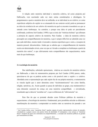 Neamp 
A relação entre memória individual e memória coletiva, tal como proposta por 
Halbwachs, vem suscitando cada vez mais outras considerações e abordagens. Se 
perguntassem a quem a memória deve ser atribuída, se ao individual ou ao coletivo, se como 
experiência subjetiva do sujeito ou se emanando de seu contexto social, pode-se permanecer 
na ideia da existência de um coletivo de memória na qual se encontra ressonância ao que se 
entende como lembranças. Ao contrário, e porque essa ideia só pode ser parcialmente 
confirmada, conforme Joel Candau ( 1998) o que se teria são “retóricas holistas” que afirmam 
a primazia do aspecto coletivo da memória. Para Candau a ideia de memória coletiva 
pressupõe um compartilhamento de memória, o que é sempre difícil de ser admitido uma vez 
que cada individuo, mesmo tendo vivenciado a mesma experiência que o outro, a recupera de 
maneira pessoal, idiossincrática. Ainda que se admita que o compartilhamento de memória 
ocorra em determinados níveis, uma vez que se é levado a completar as lembranças a partir da 
memória dos outros2, o que efetivamente mais compartilhamos são esquecimentos, muito 
mais do que lembranças. 
Aurora,10 : 2011 
www.pucsp.br/revistaaurora 
105 
2.A sociologia da memória 
Das indefinições, sobretudo operacionais, relativas ao conceito de memória coletiva 
em Halbwachs, a ideia de metamemória proposta por Joel Candau (1998) parece, então, 
aproximar-se do que se poderia aceitar como o elo possível entre o sujeito e o coletivo. 
Abordada como a representação que cada sujeito faz de sua própria memória, a metamemória 
se vincula àquilo que o autor denomina como “sóciotransmissores” tais como família, 
religião, narrativas, etc. Assim quando se passa do indivíduo ao grupo, essa metamemória é 
uma dimensão essencial da crença em uma memória compartilhada e reivindicada, 
ressaltando aqui a ideia de “acreditar ser”, o que se diferencia do “efetivamente” ser. 
Para fins do que se pretende abordar como Políticas públicas de memória e 
esquecimento, a Sociologia da memória é fundamental, pois possibilita articular as diferentes 
manifestações da memória e compreender as tensões entre as narrativas do passado e um 
2 Joel Candau define como “memórias fortes” aquelas capazes de gerar representações comuns do passado, 
vinculando-se a grupos coesos com pontos fortes de identidade. O contraponto a isso seriam as “memórias 
fracas” incapazes de gerar esse sentimento de compartilhamento , a exemplo das memórias públicas ou geradas 
por instrumentos de mídia. 
 