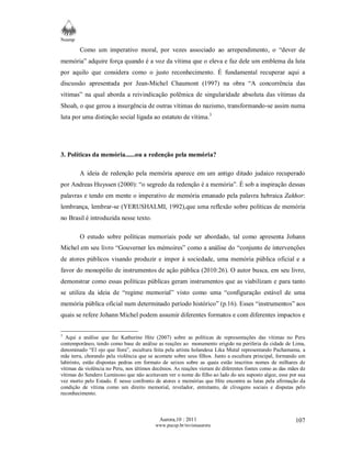Neamp 
Como um imperativo moral, por vezes associado ao arrependimento, o “dever de 
memória” adquire força quando é a voz da vítima que o eleva e faz dele um emblema da luta 
por aquilo que considera como o justo reconhecimento. É fundamental recuperar aqui a 
discussão apresentada por Jean-Michel Chaumont (1997) na obra “A concorrência das 
vítimas” na qual aborda a reivindicação polêmica de singularidade absoluta das vítimas da 
Shoah, o que gerou a insurgência de outras vítimas do nazismo, transformando-se assim numa 
luta por uma distinção social ligada ao estatuto de vítima.3 
Aurora,10 : 2011 
www.pucsp.br/revistaaurora 
107 
3. Políticas da memória......ou a redenção pela memória? 
A ideia de redenção pela memória aparece em um antigo ditado judaico recuperado 
por Andreas Huyssen (2000): “o segredo da redenção é a memória”. É sob a inspiração dessas 
palavras e tendo em mente o imperativo de memória emanado pela palavra hebraica Zakhor: 
lembrança, lembrar-se (YERUSHALMI, 1992),que uma reflexão sobre políticas de memória 
no Brasil é introduzida nesse texto. 
O estudo sobre políticas memoriais pode ser abordado, tal como apresenta Johann 
Michel em seu livro “Gouverner les mémoires” como a análise do “conjunto de intervenções 
de atores públicos visando produzir e impor à sociedade, uma memória pública oficial e a 
favor do monopólio de instrumentos de ação pública (2010:26). O autor busca, em seu livro, 
demonstrar como essas políticas públicas geram instrumentos que as viabilizam e para tanto 
se utiliza da ideia de “regime memorial” visto como uma “configuração estável de uma 
memória pública oficial num determinado período histórico” (p.16). Esses “instrumentos” aos 
quais se refere Johann Michel podem assumir diferentes formatos e com diferentes impactos e 
3 Aqui a análise que faz Katherine Hite (2007) sobre as políticas de representações das vítimas no Peru 
contemporâneo, tendo como base de análise as reações ao monumento erigido na periferia da cidade de Lima, 
denominado “El ojo que llora”, escultura feita pela artista holandesa Lika Mutal representando Pachamama, a 
mãe terra, chorando pela violência que se acomete sobre seus filhos. Junto a escultura principal, formando um 
labirinto, estão dispostas pedras em formato de seixos sobre as quais estão inscritos nomes de milhares de 
vítimas da violência no Peru, nos últimos decênios. As reações vieram de diferentes fontes como as das mães de 
vítimas do Sendero Luminoso que não aceitavam ver o nome do filho ao lado do seu suposto algoz, esse por sua 
vez morto pelo Estado. É nesse confronto de atores e memórias que Hite encontra as lutas pela afirmação da 
condição de vítima como um direito memorial, revelador, entretanto, de clivagens sociais e disputas pelo 
reconhecimento. 
 