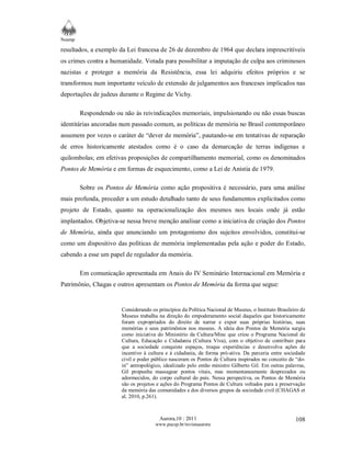 Neamp 
resultados, a exemplo da Lei francesa de 26 de dezembro de 1964 que declara imprescritíveis 
os crimes contra a humanidade. Votada para possibilitar a imputação de culpa aos criminosos 
nazistas e proteger a memória da Resistência, essa lei adquiriu efeitos próprios e se 
transformou num importante veículo de extensão de julgamentos aos franceses implicados nas 
deportações de judeus durante o Regime de Vichy. 
Respondendo ou não às reivindicações memoriais, impulsionando ou não essas buscas 
identitárias ancoradas num passado comum, as políticas de memória no Brasil contemporâneo 
assumem por vezes o caráter de “dever de memória”, pautando-se em tentativas de reparação 
de erros historicamente atestados como é o caso da demarcação de terras indígenas e 
quilombolas; em efetivas proposições de compartilhamento memorial, como os denominados 
Pontos de Memória e em formas de esquecimento, como a Lei de Anistia de 1979. 
Sobre os Pontos de Memória como ação propositiva é necessário, para uma análise 
mais profunda, proceder a um estudo detalhado tanto de seus fundamentos explicitados como 
projeto de Estado, quanto na operacionalização dos mesmos nos locais onde já estão 
implantados. Objetiva-se nessa breve menção analisar como a iniciativa de criação dos Pontos 
de Memória, ainda que anunciando um protagonismo dos sujeitos envolvidos, constitui-se 
como um dispositivo das políticas de memória implementadas pela ação e poder do Estado, 
cabendo a esse um papel de regulador da memória. 
Em comunicação apresentada em Anais do IV Seminário Internacional em Memória e 
Aurora,10 : 2011 
www.pucsp.br/revistaaurora 
108 
Patrimônio, Chagas e outros apresentam os Pontos de Memória da forma que segue: 
Considerando os princípios da Política Nacional de Museus, o Instituto Brasileiro de 
Museus trabalha na direção do empoderamento social daqueles que historicamente 
foram expropriados do direito de narrar e expor suas próprias histórias, suas 
memórias e seus patrimônios nos museus. A ideia dos Pontos de Memória surgiu 
como iniciativa do Ministério da Cultura/Minc que criou o Programa Nacional de 
Cultura, Educação e Cidadania (Cultura Viva), com o objetivo de contribuir para 
que a sociedade conquiste espaços, troque experiências e desenvolva ações de 
incentivo à cultura e à cidadania, de forma pró-ativa. Da parceria entre sociedade 
civil e poder público nasceram os Pontos de Cultura inspirados no conceito de “do-in” 
antropológico, idealizado pelo então ministro Gilberto Gil. Em outras palavras, 
Gil propunha massagear pontos vitais, mas momentaneamente desprezados ou 
adormecidos, do corpo cultural do país. Nessa perspectiva, os Pontos de Memória 
são os projetos e ações do Programa Pontos de Cultura voltados para a preservação 
da memória das comunidades e dos diversos grupos da sociedade civil (CHAGAS et 
al, 2010, p.261). 
 