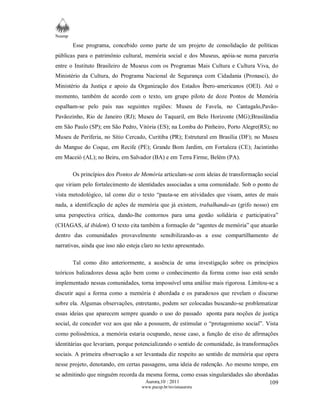 Neamp 
Esse programa, concebido como parte de um projeto de consolidação de políticas 
públicas para o patrimônio cultural, memória social e dos Museus, apóia-se numa parceria 
entre o Instituto Brasileiro de Museus com os Programas Mais Cultura e Cultura Viva, do 
Ministério da Cultura, do Programa Nacional de Segurança com Cidadania (Pronasci), do 
Ministério da Justiça e apoio da Organização dos Estados Íbero-americanos (OEI). Até o 
momento, também de acordo com o texto, um grupo piloto de doze Pontos de Memória 
espalham-se pelo país nas seguintes regiões: Museu de Favela, no Cantagalo,Pavão- 
Pavãozinho, Rio de Janeiro (RJ); Museu do Taquaril, em Belo Horizonte (MG);Brasilândia 
em São Paulo (SP); em São Pedro, Vitória (ES); na Lomba do Pinheiro, Porto Alegre(RS); no 
Museu de Periferia, no Sítio Cercado, Curitiba (PR); Estrutural em Brasília (DF); no Museu 
do Mangue do Coque, em Recife (PE); Grande Bom Jardim, em Fortaleza (CE); Jacintinho 
em Maceió (AL); no Beiru, em Salvador (BA) e em Terra Firme, Belém (PA). 
Os princípios dos Pontos de Memória articulam-se com ideias de transformação social 
que viriam pelo fortalecimento de identidades associadas a uma comunidade. Sob o ponto de 
vista metodológico, tal como diz o texto “pauta-se em atividades que visam, antes de mais 
nada, a identificação de ações de memória que já existem, trabalhando-as (grifo nosso) em 
uma perspectiva crítica, dando-lhe contornos para uma gestão solidária e participativa” 
(CHAGAS, id ibidem). O texto cita também a formação de “agentes de memória” que atuarão 
dentro das comunidades provavelmente sensibilizando-as a esse compartilhamento de 
narrativas, ainda que isso não esteja claro no texto apresentado. 
Tal como dito anteriormente, a ausência de uma investigação sobre os princípios 
teóricos balizadores dessa ação bem como o conhecimento da forma como isso está sendo 
implementado nessas comunidades, torna impossível uma análise mais rigorosa. Limitou-se a 
discutir aqui a forma como a memória é abordada e os paradoxos que revelam o discurso 
sobre ela. Algumas observações, entretanto, podem ser colocadas buscando-se problematizar 
essas ideias que aparecem sempre quando o uso do passado aponta para noções de justiça 
social, de conceder voz aos que não a possuem, de estimular o “protagonismo social”. Vista 
como polissêmica, a memória estaria ocupando, nesse caso, a função de eixo de afirmações 
identitárias que levariam, porque potencializando o sentido de comunidade, às transformações 
sociais. A primeira observação a ser levantada diz respeito ao sentido de memória que opera 
nesse projeto, denotando, em certas passagens, uma ideia de redenção. Ao mesmo tempo, em 
se admitindo que ninguém recorda da mesma forma, como essas singularidades são abordadas 
Aurora,10 : 2011 
www.pucsp.br/revistaaurora 
109 
 