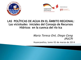Maria Teresa Oré, Diego Geng
(PUCP)
LAS POLÍTICAS DE AGUA EN EL ÁMBITO REGIONAL:
Las vicisitudes iniciales del Consejo de Recursos
Hídricos en la cuenca del río Ica
Huancavelica, lunes 02 de marzo de 2014
 