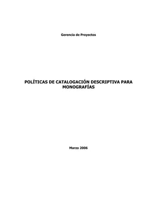 Gerencia de Proyectos




POLÍTICAS DE CATALOGACIÓN DESCRIPTIVA PARA
               MONOGRAFÍAS




                  Marzo 2006
 