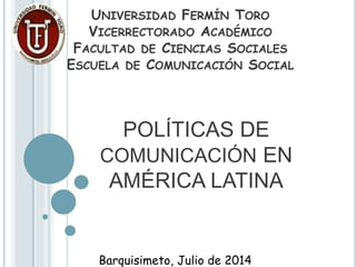POLÍTICAS DE
COMUNICACIÓN EN
AMÉRICA LATINA
UNIVERSIDAD FERMÍN TORO
VICERRECTORADO ACADÉMICO
FACULTAD DE CIENCIAS SOCIALES
ESCUELA DE COMUNICACIÓN SOCIAL
Barquisimeto, Julio de 2014
 
