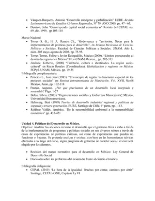  Vázquez-Barquero, Antonio “Desarrollo endógeno y globalización” EURE. Revista
Latinoamericana de Estudios Urbanos Regionales, Nº 79. AÑO 2000, pp. 47 - 65.
 Durston, John “Construyendo capital social comunitario” Revista del CEPAL no.
69, dic. 1999, pp.103-118
Marco Nacional
 Torres S. G.; H. A. Ramos Ch., “Gobernanza y Territorios. Notas para la
implementación de políticas para el desarrollo”, en Revista Mexicana de Ciencias
Políticas y Sociales. Facultad de Ciencias Políticas y Sociales. UNAM. Año L,
núm. 203 mayo-agosto de 2008. pp. 75-95.
 Torres Torres, Felipe y Javier Delegadillo, Macías (2000). “Límites estructurales al
desarrollo regional en México” IIEc-UNAM México, , pp. 282-313
 Jiménez, Gilberto, (2000) “Territorio, cultura e identidades. La región socio-
cultural” en Rocío Rosales (Coordinadora). Globalización y regiones en México,
FCPyS-UNAM, México, pp. 19-35
Bibliografía complementaria:
 Palacios L., Juan José (1983). "El concepto de región: la dimensión espacial de los
procesos sociales" en: Revista Interamericana de Planeación. Vol. XVII, No.66
México, Junio, pp. 102-118
 Franco, Augusto. ¿Por qué precisamos de un desarrollo local integrado y
sostenible? Págs. 1-27
 Bolos, Silvia, (2003) “Organizaciones sociales y Gobiernos Municipales” México,
Universidad Iberoamericana.
 Helmsing, Bert (1999) Teorías de desarrollo industrial regional y políticas de
segunda y tercera generación. EURE, Santiago de Chile. 1ª parte, pp. 1-13.
 Saldívar Valdés, Américo, “De la sustentabilidad ambiental a la sustentabilidad
económica” pp. 435-451
Unidad 4. Políticas del Desarrollo en México.
Objetivo: Analizar las acciones en torno al desarrollo que el gobierno lleva a cabo a través
de la implementación de programas y políticas sociales en sus diversos rubros a través de
casos de experiencias de políticas exitosas, así como de experiencias que pueden no
funcionar o fracasar. Se pretende analizar y evaluar, con base en las herramientas teóricas
obtenidas a lo largo del curso, algún programa de gobierno de carácter social, el cual será
elegido por los alumnos.
 Revisión del marco normativo para el desarrollo en México: Ley General de
Desarrollo Social
 Discusión sobre los problemas del desarrollo frente al cambio climático
Bibliografía obligatoria:
 CEPAL (2010) “La hora de la igualdad. Brechas por cerrar, caminos por abrir”
Santiago, CEPAL-ONU, Capítulo I y VI
 