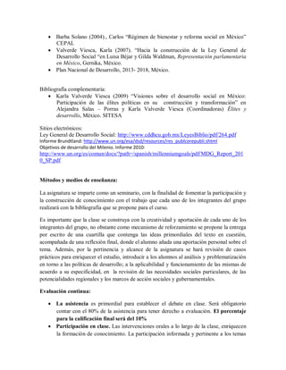  Barba Solano (2004)., Carlos “Régimen de bienestar y reforma social en México”
CEPAL
 Valverde Viesca, Karla (2007). “Hacia la construcción de la Ley General de
Desarrollo Social “en Luisa Béjar y Gilda Waldman, Representación parlamentaria
en México, Gernika, México.
 Plan Nacional de Desarrollo, 2013- 2018, México.
Bibliografía complementaria:
 Karla Valverde Viesca (2009) “Visiones sobre el desarrollo social en México:
Participación de las élites políticas en su construcción y transformación” en
Alejandra Salas – Porras y Karla Valverde Viesca (Coordinadoras) Élites y
desarrollo, México. SITESA
Sitios electrónicos:
Ley General de Desarrollo Social: http://www.cddhcu.gob.mx/LeyesBiblio/pdf/264.pdf
Informe Brundtland: http://www.un.org/esa/dsd/resources/res_publcorepubli.shtml
Objetivos de desarrollo del Milenio. Informe 2010:
http://www.un.org/es/comun/docs/?path=/spanish/millenniumgoals/pdf/MDG_Report_201
0_SP.pdf
Métodos y medios de enseñanza:
La asignatura se imparte como un seminario, con la finalidad de fomentar la participación y
la construcción de conocimiento con el trabajo que cada uno de los integrantes del grupo
realizará con la bibliografía que se propone para el curso.
Es importante que la clase se construya con la creatividad y aportación de cada uno de los
integrantes del grupo, no obstante como mecanismo de reforzamiento se propone la entrega
por escrito de una cuartilla que contenga las ideas primordiales del texto en cuestión,
acompañada de una reflexión final, donde el alumno añada una aportación personal sobre el
tema. Además, por la pertinencia y alcance de la asignatura se hará revisión de casos
prácticos para enriquecer el estudio, introducir a los alumnos al análisis y problematización
en torno a las políticas de desarrollo; a la aplicabilidad y funcionamiento de las mismas de
acuerdo a su especificidad, en la revisión de las necesidades sociales particulares, de las
potencialidades regionales y los marcos de acción sociales y gubernamentales.
Evaluación continua:
 La asistencia es primordial para establecer el debate en clase. Será obligatorio
contar con el 80% de la asistencia para tener derecho a evaluación. El porcentaje
para la calificación final será del 10%
 Participación en clase. Las intervenciones orales a lo largo de la clase, enriquecen
la formación de conocimiento. La participación informada y pertinente a los temas
 