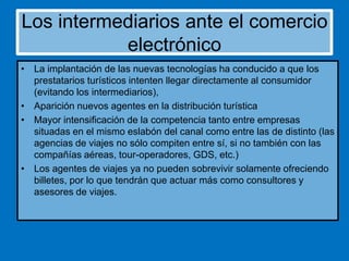 Los intermediarios ante el comercio
electrónico
• La implantación de las nuevas tecnologías ha conducido a que los
prestatarios turísticos intenten llegar directamente al consumidor
(evitando los intermediarios),
• Aparición nuevos agentes en la distribución turística
• Mayor intensificación de la competencia tanto entre empresas
situadas en el mismo eslabón del canal como entre las de distinto (las
agencias de viajes no sólo compiten entre sí, si no también con las
compañías aéreas, tour-operadores, GDS, etc.)
• Los agentes de viajes ya no pueden sobrevivir solamente ofreciendo
billetes, por lo que tendrán que actuar más como consultores y
asesores de viajes.

 