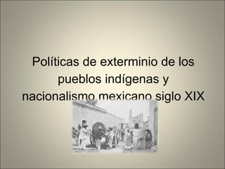 Políticas de exterminio de los
pueblos indígenas y
nacionalismo mexicano siglo XIX
 