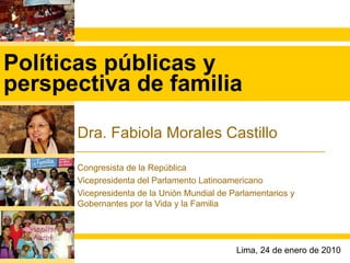 Políticas públicas y perspectiva de familia Dra. Fabiola Morales Castillo Congresista de la República Vicepresidenta del Parlamento Latinoamericano Vicepresidenta de la Unión Mundial de Parlamentarios y Gobernantes por la Vida y la Familia Lima, 24 de enero de 2010 