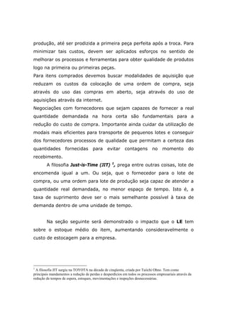 produção, até ser prodizida a primeira peça perfeita após a troca. Para
minimizar tais custos, devem ser aplicados esforços no sentido de
melhorar os processos e ferramentas para obter qualidade de produtos
logo na primeira ou primeiras peças.
Para itens comprados devemos buscar modalidades de aquisição que
reduzam os custos da colocação de uma ordem de compra, seja
através do uso das compras em aberto, seja através do uso de
aquisições através da internet.
Negociações com fornecedores que sejam capazes de fornecer a real
quantidade demandada na hora certa são fundamentais para a
redução do custo de compra. Importante ainda cuidar da utilização de
modais mais eficientes para transporte de pequenos lotes e conseguir
dos fornecedores processos de qualidade que permitam a certeza das
quantidades fornecidas para evitar contagens no momento do
recebimento.
A filosofia Just-is-Time (JIT) 1
, prega entre outras coisas, lote de
encomenda igual a um. Ou seja, que o fornecedor para o lote de
compra, ou uma ordem para lote de produção seja capaz de atender a
quantidade real demandada, no menor espaço de tempo. Isto é, a
taxa de suprimento deve ser o mais semelhante possível à taxa de
demanda dentro de uma unidade de tempo.
Na seção seguinte será demonstrado o impacto que o LE tem
sobre o estoque médio do item, aumentando consideravelmente o
custo de estocagem para a empresa.
1
A filosofia JIT surgiu na TOYOTA na década de cinqüenta, criada por Taiichi Ohno. Tem como
principais mandamentos a redução de perdas e desperdícios em todos os processos empresariais através da
redução de tempos de espera, estoques, movimentações e inspeções desnecessárias.
 