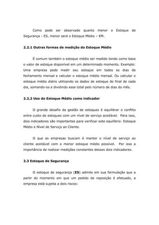 Como pode ser observado quanto menor o Estoque de
Segurança - ES, menor será o Estoque Médio – EM.
2.2.1 Outras formas de medição do Estoque Médio
É comum também o estoque médio ser medido tendo como base
o valor de estoque disponível em um determinado momento. Exemplo:
Uma empresa pode medir seu estoque em todos os dias de
fechamento mensal e calcular o estoque médio mensal. Ou calcular o
estoque médio diário utilizando os dados de estoque do final de cada
dia, somando-os e dividindo esse total pelo número de dias do mês.
2.2.2 Uso do Estoque Médio como indicador
O grande desafio da gestão de estoques é equilibrar o conflito
entre custo de estoques com um nível de serviço aceitável. Para isso,
dois indicadores são importantes para verificar este equilíbrio: Estoque
Médio e Nível de Serviço ao Cliente.
O que as empresas buscam é manter o nível de serviço ao
cliente aceitável com o menor estoque médio possível. Por isso a
importância de realizar medições constantes desses dois indicadores.
2.3 Estoque de Segurança
O estoque de segurança (ES) admite em sua formulação que a
partir do momento em que um pedido de reposição é efetuado, a
empresa está sujeita a dois riscos:
 