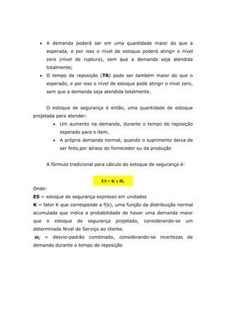 • A demanda poderá ser em uma quantidade maior do que a
esperada, e por isso o nível de estoque poderá atingir o nível
zero (nível de ruptura), sem que a demanda seja atendida
totalmente;
• O tempo de reposição (TR) pode ser também maior do que o
esperado, e por isso o nível de estoque pode atingir o nível zero,
sem que a demanda seja atendida totalmente.
O estoque de segurança é então, uma quantidade de estoque
projetada para atender:
• Um aumento na demanda, durante o tempo de reposição
esperado para o item.
• A própria demanda normal, quando o suprimento deixa de
ser feito,por atraso do fornecedor ou da produção
A fórmula tradicional para cálculo do estoque de segurança é:
Onde:
ES = estoque de segurança expresso em unidades
K = fator K que corresponde a f(k), uma função da distribuição normal
acumulada que indica a probabilidade de haver uma demanda maior
que o estoque de segurança projetado, considerando-se um
determinado Nível de Serviço ao cliente.
σC = desvio-padrão combinado, considerando-se incertezas de
demanda durante o tempo de reposição
ES = K x σC
 