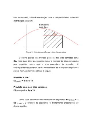 erro acumulado, a nova distribuição teria o comportamento conforme
distribuição a seguir:
Figura 5: Erros de previsões para dois dias somados
O desvio-padrão da previsão para os dois dias somados seria
2σ. Isso quer dizer que quanto menor o número de dias abrangidos
pela previsão, menor será o erro acumulado da previsão. E
consequentemente menor será a necessidade de estoque de segurança
para o item, conforme o cálculo a seguir:
Previsão 1 dia:
ES (1 dia) = k x σ x TR
Previsão para dois dias somados:
ES (2 dias) = k x 2σ x TR
Como pode ser observado o estoque de segurança ES (2 dias) = 2
ES (1 dia) . O estoque de segurança é diretamente proporcional ao
desvio-padrão.
2 σ
Soma dos
dois dias
 