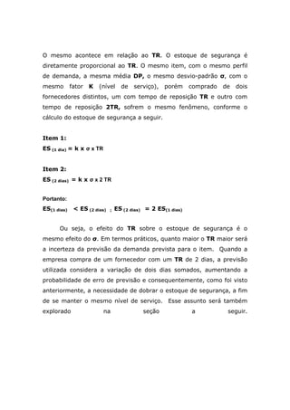 O mesmo acontece em relação ao TR. O estoque de segurança é
diretamente proporcional ao TR. O mesmo item, com o mesmo perfil
de demanda, a mesma média DP, o mesmo desvio-padrão σ, com o
mesmo fator K (nível de serviço), porém comprado de dois
fornecedores distintos, um com tempo de reposição TR e outro com
tempo de reposição 2TR, sofrem o mesmo fenômeno, conforme o
cálculo do estoque de segurança a seguir.
Item 1:
ES (1 dia) = k x σ x TR
Item 2:
ES (2 dias) = k x σ x 2 TR
Portanto:
ES(1 dias) < ES (2 dias) ; ES (2 dias) = 2 ES(1 dias)
Ou seja, o efeito do TR sobre o estoque de segurança é o
mesmo efeito do σ. Em termos práticos, quanto maior o TR maior será
a incerteza da previsão da demanda prevista para o item. Quando a
empresa compra de um fornecedor com um TR de 2 dias, a previsão
utilizada considera a variação de dois dias somados, aumentando a
probabilidade de erro de previsão e consequentemente, como foi visto
anteriormente, a necessidade de dobrar o estoque de segurança, a fim
de se manter o mesmo nível de serviço. Esse assunto será também
explorado na seção a seguir.
 