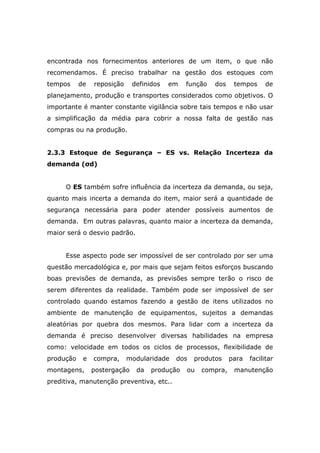 encontrada nos fornecimentos anteriores de um item, o que não
recomendamos. É preciso trabalhar na gestão dos estoques com
tempos de reposição definidos em função dos tempos de
planejamento, produção e transportes considerados como objetivos. O
importante é manter constante vigilância sobre tais tempos e não usar
a simplificação da média para cobrir a nossa falta de gestão nas
compras ou na produção.
2.3.3 Estoque de Segurança – ES vs. Relação Incerteza da
demanda (σd)
O ES também sofre influência da incerteza da demanda, ou seja,
quanto mais incerta a demanda do item, maior será a quantidade de
segurança necessária para poder atender possíveis aumentos de
demanda. Em outras palavras, quanto maior a incerteza da demanda,
maior será o desvio padrão.
Esse aspecto pode ser impossível de ser controlado por ser uma
questão mercadológica e, por mais que sejam feitos esforços buscando
boas previsões de demanda, as previsões sempre terão o risco de
serem diferentes da realidade. Também pode ser impossível de ser
controlado quando estamos fazendo a gestão de itens utilizados no
ambiente de manutenção de equipamentos, sujeitos a demandas
aleatórias por quebra dos mesmos. Para lidar com a incerteza da
demanda é preciso desenvolver diversas habilidades na empresa
como: velocidade em todos os ciclos de processos, flexibilidade de
produção e compra, modularidade dos produtos para facilitar
montagens, postergação da produção ou compra, manutenção
preditiva, manutenção preventiva, etc..
 