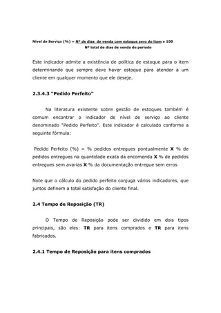 Nível de Serviço (%) = Nº de dias de venda com estoque zero do item x 100
Nº total de dias de venda do período
Este indicador admite a existência de política de estoque para o item
determinando que sempre deve haver estoque para atender a um
cliente em qualquer momento que ele deseje.
2.3.4.3 “Pedido Perfeito”
Na literatura existente sobre gestão de estoques também é
comum encontrar o indicador de nível de serviço ao cliente
denominado “Pedido Perfeito”. Este indicador é calculado conforme a
seguinte fórmula:
Pedido Perfeito (%) = % pedidos entregues pontualmente X % de
pedidos entregues na quantidade exata da encomenda X % de pedidos
entregues sem avarias X % da documentação entregue sem erros
Note que o cálculo do pedido perfeito conjuga vários indicadores, que
juntos definem a total satisfação do cliente final.
2.4 Tempo de Reposição (TR)
O Tempo de Reposição pode ser dividido em dois tipos
principais, são eles: TR para itens comprados e TR para itens
fabricados.
2.4.1 Tempo de Reposição para itens comprados
 