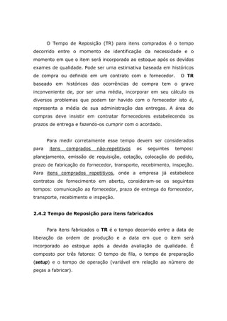 O Tempo de Reposição (TR) para itens comprados é o tempo
decorrido entre o momento de identificação da necessidade e o
momento em que o item será incorporado ao estoque após os devidos
exames de qualidade. Pode ser uma estimativa baseada em históricos
de compra ou definido em um contrato com o fornecedor. O TR
baseado em históricos das ocorrências de compra tem o grave
inconveniente de, por ser uma média, incorporar em seu cálculo os
diversos problemas que podem ter havido com o fornecedor isto é,
representa a média de sua administração das entregas. A área de
compras deve insistir em contratar fornecedores estabelecendo os
prazos de entrega e fazendo-os cumprir com o acordado.
Para medir corretamente esse tempo devem ser considerados
para itens comprados não-repetitivos os seguintes tempos:
planejamento, emissão de requisição, cotação, colocação do pedido,
prazo de fabricação do fornecedor, transporte, recebimento, inspeção.
Para itens comprados repetitivos, onde a empresa já estabelece
contratos de fornecimento em aberto, consideram-se os seguintes
tempos: comunicação ao fornecedor, prazo de entrega do fornecedor,
transporte, recebimento e inspeção.
2.4.2 Tempo de Reposição para itens fabricados
Para itens fabricados o TR é o tempo decorrido entre a data de
liberação da ordem de produção e a data em que o item será
incorporado ao estoque após a devida avaliação de qualidade. É
composto por três fatores: O tempo de fila, o tempo de preparação
(setup) e o tempo de operação (variável em relação ao número de
peças a fabricar).
 