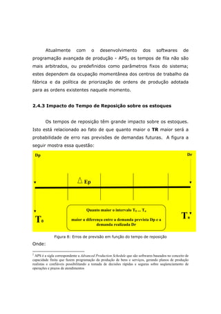 Atualmente com o desenvolvimento dos softwares de
programação avançada de produção - APS2 os tempos de fila não são
mais arbitrados, ou predefinidos como parâmetros fixos do sistema;
estes dependem da ocupação momentânea dos centros de trabalho da
fábrica e da política de priorização de ordens de produção adotada
para as ordens existentes naquele momento.
2.4.3 Impacto do Tempo de Reposição sobre os estoques
Os tempos de reposição têm grande impacto sobre os estoques.
Isto está relacionado ao fato de que quanto maior o TR maior será a
probabilidade de erro nas previsões de demandas futuras. A figura a
seguir mostra essa questão:
Figura 8: Erros de previsão em função do tempo de reposição
Onde:
2
APS é a sigla correspondente a Advanced Production Schedule que são softwares baseados no conceito de
capacidade finita que fazem programação da produção de bens e serviços, gerando planos de produção
realistas e confiáveis possibilitando a tomada de decisões rápidas e seguras sobre seqüenciamento de
operações e prazos de atendimentos
T0
Tn
Dp Dr
Ep
Quanto maior o intervalo T0 ... Tn
maior a diferença entre a demanda prevista Dp e a
demanda realizada Dr
 