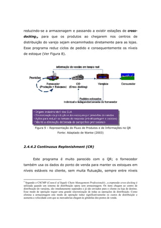 reduzindo-se a armazenagem e passando a existir estações de cross-
docking3, para que os produtos ao chegarem nos centros de
distribuição do varejo sejam encaminhados diretamente para as lojas.
Esse programa reduz ciclos de pedido e consequentemente os níveis
de estoque (Ver Figura 8).
Figura 9 – Representação do Fluxo de Produtos e de Informações no QR
Fonte: Adaptado de Wanke (2003)
2.4.4.2 Continuous Replenishment (CR)
Este programa é muito parecido com o QR; o fornecedor
também usa os dados do ponto de venda para manter os estoques em
níveis estáveis no cliente, sem muita flutuação, sempre entre níveis
3
Segundo o CSCMP (Council of Supply Chain Management Professionals) , a expressão cross-docking é
utilizada quando um sistema de distribuição opera sem armazenagem. Os itens chegam ao centro de
distribuição do varejista, são imediatamente separados e já são enviados para o cliente ou loja de destino.
Esse modo de operação requer uma grande sincronização de todas as operações de distribuição. Como
elimina a armazenagem este modo de operação reduz significativamente os custos de distribuição e
aumenta a velocidade com que as mercadorias chegam às gôndolas dos pontos de venda.
 