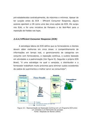 pré-estabelecidos contratualmente, de máximos e mínimos. Apesar de
ter surgido antes do ECR – Efficient Consumer Response, alguns
autores apontam o CR como uma das cinco ações do ECR. Ele surgiu
nos EUA, e foi uma iniciativa da Pampers e do Wal-Mart para a
reposição de fraldas nas lojas.
2.4.4.3 Efficient Consumer Response (ECR)
A estratégia básica do ECR define que os fornecedores e clientes
devem obter melhorias em cinco áreas: o compartilhamento de
informações em tempo real, o gerenciamento de categorias em
conjunto com fornecedores, a reposição contínua, o custeio baseado
em atividades e a padronização (Ver figura 9). Segundo o próprio ECR
Brasil, “é uma estratégia na qual o varejista, o distribuidor e o
fornecedor trabalham muito próximos para eliminar custos excedentes
da cadeia de suprimentos e melhor servir ao consumidor”.
Figura 10 – Representação da Reposição Contínua em um Programa ECR entre
um varejista e um fabricante de cervejas
Fonte: Adaptado de Wanke (2003)
 