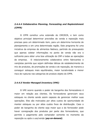 2.4.4.4 Collaborative Planning, Forecasting and Replenishment
(CPFR)
O CPFR constitui uma extensão do CRP/ECR, e tem como
objetivo principal determinar previsões de venda e reposição mais
precisas para um determinado item, para um determina horizonte de
planejamento e em uma determinada região. Este programa foi uma
iniciativa da empresa de alimentos Nabisco, partindo do pressuposto
que apenas coletar informações no ponto de venda não era o
suficiente para obter uma boa utilização do CRP e todas as operações
da empresa. O relacionamento colaborativo entre fabricantes e
varejistas permite que sejam definidas táticas de estabelecimento de
mix de produtos, de promoções de venda e de reposição, de maneira a
conseguir estoques mais equilibrados, maior lucratividade e menor
risco de rupturas nas categorias de produto objeto do CPFR.
2.4.4.5 Vendor Managed Inventory (VMI)
O VMI ocorre quando o poder de barganha dos fornecedores é
maior em relação aos clientes. Os fornecedores gerenciam seus
estoques no cliente sendo assim capazes de gerenciar melhor suas
operações. Eles são motivados por altos custos de oportunidade de
manter estoques ou por altos custos fixos de distribuição. Caso o
poder de barganha do cliente seja maior que o do fornecedor pode
haver consignação dos produtos por parte dos fornecedores, que
permite o pagamento pelo comprador somente no momento da
reposição ou após o uso/venda (pay-on-demand).
 