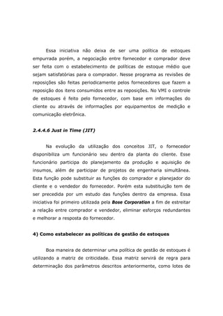 Essa iniciativa não deixa de ser uma política de estoques
empurrada porém, a negociação entre fornecedor e comprador deve
ser feita com o estabelecimento de políticas de estoque médio que
sejam satisfatórias para o comprador. Nesse programa as revisões de
reposições são feitas periodicamente pelos fornecedores que fazem a
reposição dos itens consumidos entre as reposições. No VMI o controle
de estoques é feito pelo fornecedor, com base em informações do
cliente ou através de informações por equipamentos de medição e
comunicação eletrônica.
2.4.4.6 Just in Time (JIT)
Na evolução da utilização dos conceitos JIT, o fornecedor
disponibiliza um funcionário seu dentro da planta do cliente. Esse
funcionário participa do planejamento da produção e aquisição de
insumos, além de participar de projetos de engenharia simultânea.
Esta função pode substituir as funções do comprador e planejador do
cliente e o vendedor do fornecedor. Porém esta substituição tem de
ser precedida por um estudo das funções dentro da empresa. Essa
iniciativa foi primeiro utilizada pela Bose Corporation a fim de estreitar
a relação entre comprador e vendedor, eliminar esforços redundantes
e melhorar a resposta do fornecedor.
4) Como estabelecer as políticas de gestão de estoques
Boa maneira de determinar uma política de gestão de estoques é
utilizando a matriz de criticidade. Essa matriz servirá de regra para
determinação dos parâmetros descritos anteriormente, como lotes de
 