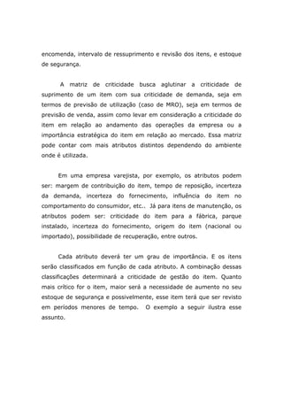 encomenda, intervalo de ressuprimento e revisão dos itens, e estoque
de segurança.
A matriz de criticidade busca aglutinar a criticidade de
suprimento de um item com sua criticidade de demanda, seja em
termos de previsão de utilização (caso de MRO), seja em termos de
previsão de venda, assim como levar em consideração a criticidade do
item em relação ao andamento das operações da empresa ou a
importância estratégica do item em relação ao mercado. Essa matriz
pode contar com mais atributos distintos dependendo do ambiente
onde é utilizada.
Em uma empresa varejista, por exemplo, os atributos podem
ser: margem de contribuição do item, tempo de reposição, incerteza
da demanda, incerteza do fornecimento, influência do item no
comportamento do consumidor, etc.. Já para itens de manutenção, os
atributos podem ser: criticidade do item para a fábrica, parque
instalado, incerteza do fornecimento, origem do item (nacional ou
importado), possibilidade de recuperação, entre outros.
Cada atributo deverá ter um grau de importância. E os itens
serão classificados em função de cada atributo. A combinação dessas
classificações determinará a criticidade de gestão do item. Quanto
mais crítico for o item, maior será a necessidade de aumento no seu
estoque de segurança e possivelmente, esse item terá que ser revisto
em períodos menores de tempo. O exemplo a seguir ilustra esse
assunto.
 