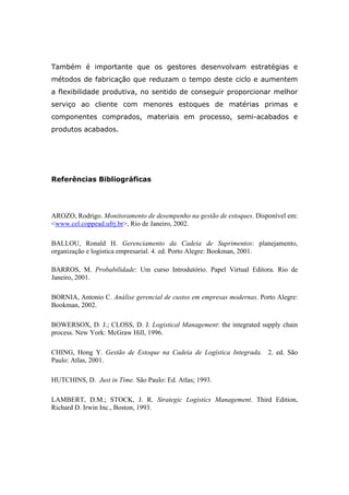Também é importante que os gestores desenvolvam estratégias e
métodos de fabricação que reduzam o tempo deste ciclo e aumentem
a flexibilidade produtiva, no sentido de conseguir proporcionar melhor
serviço ao cliente com menores estoques de matérias primas e
componentes comprados, materiais em processo, semi-acabados e
produtos acabados.
Referências Bibliográficas
AROZO, Rodrigo. Monitoramento de desempenho na gestão de estoques. Disponível em:
<www.cel.coppead.ufrj.br>, Rio de Janeiro, 2002.
BALLOU, Ronald H. Gerenciamento da Cadeia de Suprimentos: planejamento,
organização e logística empresarial. 4. ed. Porto Alegre: Bookman, 2001.
BARROS, M. Probabilidade: Um curso Introdutório. Papel Virtual Editora. Rio de
Janeiro, 2001.
BORNIA, Antonio C. Análise gerencial de custos em empresas modernas. Porto Alegre:
Bookman, 2002.
BOWERSOX, D. J.; CLOSS, D. J. Logistical Management: the integrated supply chain
process. New York: McGraw Hill, 1996.
CHING, Hong Y. Gestão de Estoque na Cadeia de Logística Integrada. 2. ed. São
Paulo: Atlas, 2001.
HUTCHINS, D. Just in Time. São Paulo: Ed. Atlas; 1993.
LAMBERT, D.M.; STOCK, J. R. Strategic Logistics Management. Third Edition,
Richard D. Irwin Inc., Boston, 1993.
 
