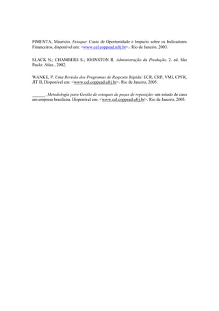 PIMENTA, Mauricio. Estoque: Custo de Oportunidade e Impacto sobre os Indicadores
Financeiros, disponível em: <www.cel.coppead.ufrj.br>. Rio de Janeiro, 2003.
SLACK N.; CHAMBERS S.; JOHNSTON R. Administração da Produção. 2. ed. São
Paulo: Atlas , 2002.
WANKE, P. Uma Revisão dos Programas de Resposta Rápida: ECR, CRP, VMI, CPFR,
JIT II, Disponível em: <www.cel.coppead.ufrj.br>. Rio de Janeiro, 2005.
______. Metodologia para Gestão de estoques de peças de reposição: um estudo de caso
em empresa brasileira. Disponível em: <www.cel.coppead.ufrj.br>. Rio de Janeiro, 2005.
 